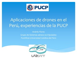 Aplicaciones de drones en el
Perú, experiencias de la PUCP
Andrés Flores
Grupo de Sistemas aéreos no tripulados
Pontificia Universidad Católica del Perú
 