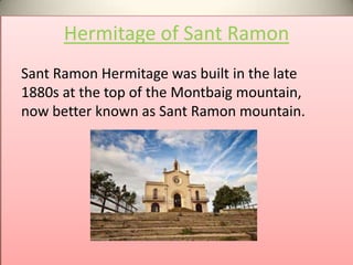 Hermitage of Sant Ramon
Sant Ramon Hermitage was built in the late
1880s at the top of the Montbaig mountain,
now better known as Sant Ramon mountain.