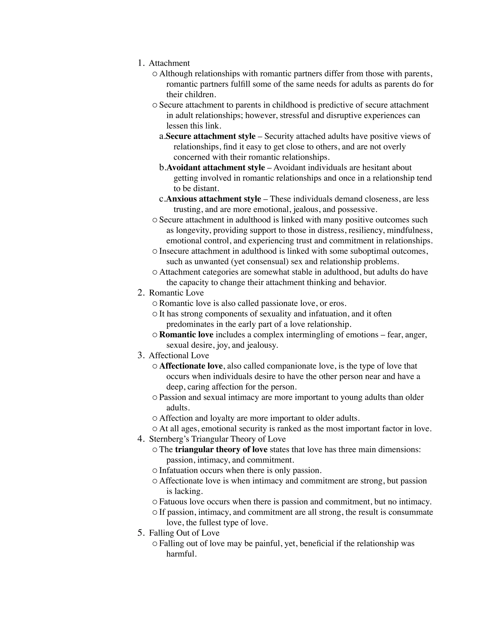 1. Attachment
    o Although relationships with romantic partners differ from those with parents,
           romantic partners fulﬁll some of the same needs for adults as parents do for
           their children.
      o Secure attachment to parents in childhood is predictive of secure attachment
           in adult relationships; however, stressful and disruptive experiences can
           lessen this link.
        a.Secure attachment style – Security attached adults have positive views of
              relationships, ﬁnd it easy to get close to others, and are not overly
              concerned with their romantic relationships.
        b.Avoidant attachment style – Avoidant individuals are hesitant about
              getting involved in romantic relationships and once in a relationship tend
              to be distant.
        c.Anxious attachment style – These individuals demand closeness, are less
              trusting, and are more emotional, jealous, and possessive.
      o Secure attachment in adulthood is linked with many positive outcomes such
           as longevity, providing support to those in distress, resiliency, mindfulness,
           emotional control, and experiencing trust and commitment in relationships.
      o Insecure attachment in adulthood is linked with some suboptimal outcomes,
           such as unwanted (yet consensual) sex and relationship problems.
      o Attachment categories are somewhat stable in adulthood, but adults do have
           the capacity to change their attachment thinking and behavior.
2.   Romantic Love
      o Romantic love is also called passionate love, or eros.
      o It has strong components of sexuality and infatuation, and it often
           predominates in the early part of a love relationship.
      o Romantic love includes a complex intermingling of emotions – fear, anger,
           sexual desire, joy, and jealousy.
3.   Affectional Love
      o Affectionate love, also called companionate love, is the type of love that
           occurs when individuals desire to have the other person near and have a
           deep, caring affection for the person.
      o Passion and sexual intimacy are more important to young adults than older
           adults.
      o Affection and loyalty are more important to older adults.
      o At all ages, emotional security is ranked as the most important factor in love.
4.   Sternberg’s Triangular Theory of Love
      o The triangular theory of love states that love has three main dimensions:
           passion, intimacy, and commitment.
      o Infatuation occurs when there is only passion.
      o Affectionate love is when intimacy and commitment are strong, but passion
           is lacking.
      o Fatuous love occurs when there is passion and commitment, but no intimacy.
      o If passion, intimacy, and commitment are all strong, the result is consummate
           love, the fullest type of love.
5.   Falling Out of Love
      o Falling out of love may be painful, yet, beneﬁcial if the relationship was
           harmful.
 