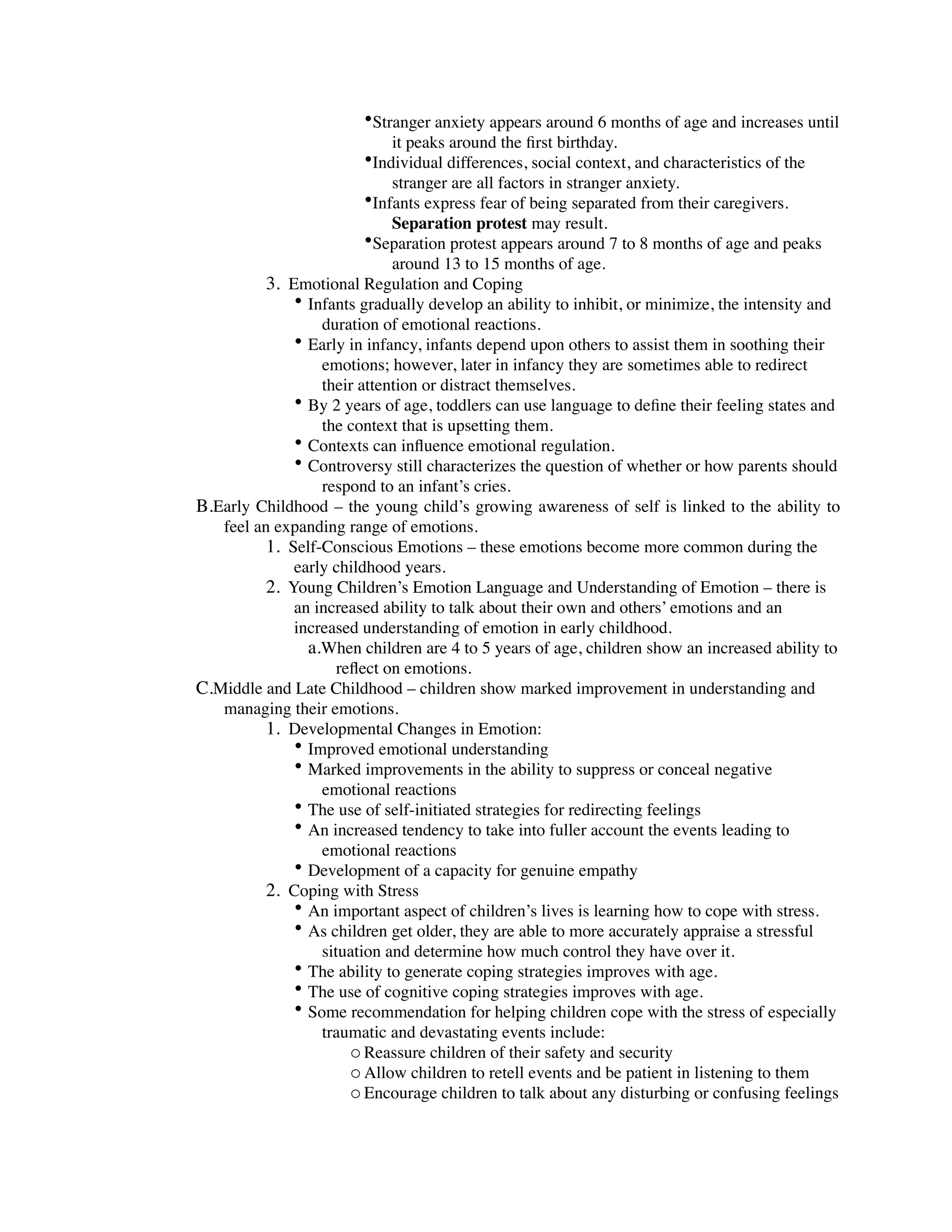 •Stranger anxiety appears around 6 months of age and increases until
                            it peaks around the ﬁrst birthday.
                        •Individual differences, social context, and characteristics of the
                            stranger are all factors in stranger anxiety.
                        •Infants express fear of being separated from their caregivers.
                            Separation protest may result.
                        •Separation protest appears around 7 to 8 months of age and peaks
                            around 13 to 15 months of age.
          3. Emotional Regulation and Coping
              • Infants gradually develop an ability to inhibit, or minimize, the intensity and
                  duration of emotional reactions.
              • Early in infancy, infants depend upon others to assist them in soothing their
                  emotions; however, later in infancy they are sometimes able to redirect
                  their attention or distract themselves.
              • By 2 years of age, toddlers can use language to deﬁne their feeling states and
                  the context that is upsetting them.
              • Contexts can inﬂuence emotional regulation.
              • Controversy still characterizes the question of whether or how parents should
                  respond to an infant’s cries.
B.Early Childhood – the young child’s growing awareness of self is linked to the ability to
   feel an expanding range of emotions.
          1. Self-Conscious Emotions – these emotions become more common during the
              early childhood years.
          2. Young Children’s Emotion Language and Understanding of Emotion – there is
              an increased ability to talk about their own and others’ emotions and an
              increased understanding of emotion in early childhood.
                a.When children are 4 to 5 years of age, children show an increased ability to
                     reﬂect on emotions.
C.Middle and Late Childhood – children show marked improvement in understanding and
   managing their emotions.
          1. Developmental Changes in Emotion:
              • Improved emotional understanding
              • Marked improvements in the ability to suppress or conceal negative
                  emotional reactions
              • The use of self-initiated strategies for redirecting feelings
              • An increased tendency to take into fuller account the events leading to
                  emotional reactions
              • Development of a capacity for genuine empathy
          2. Coping with Stress
              • An important aspect of children’s lives is learning how to cope with stress.
              • As children get older, they are able to more accurately appraise a stressful
                  situation and determine how much control they have over it.
              • The ability to generate coping strategies improves with age.
              • The use of cognitive coping strategies improves with age.
              • Some recommendation for helping children cope with the stress of especially
                  traumatic and devastating events include:
                       o Reassure children of their safety and security
                       o Allow children to retell events and be patient in listening to them
                       o Encourage children to talk about any disturbing or confusing feelings
 