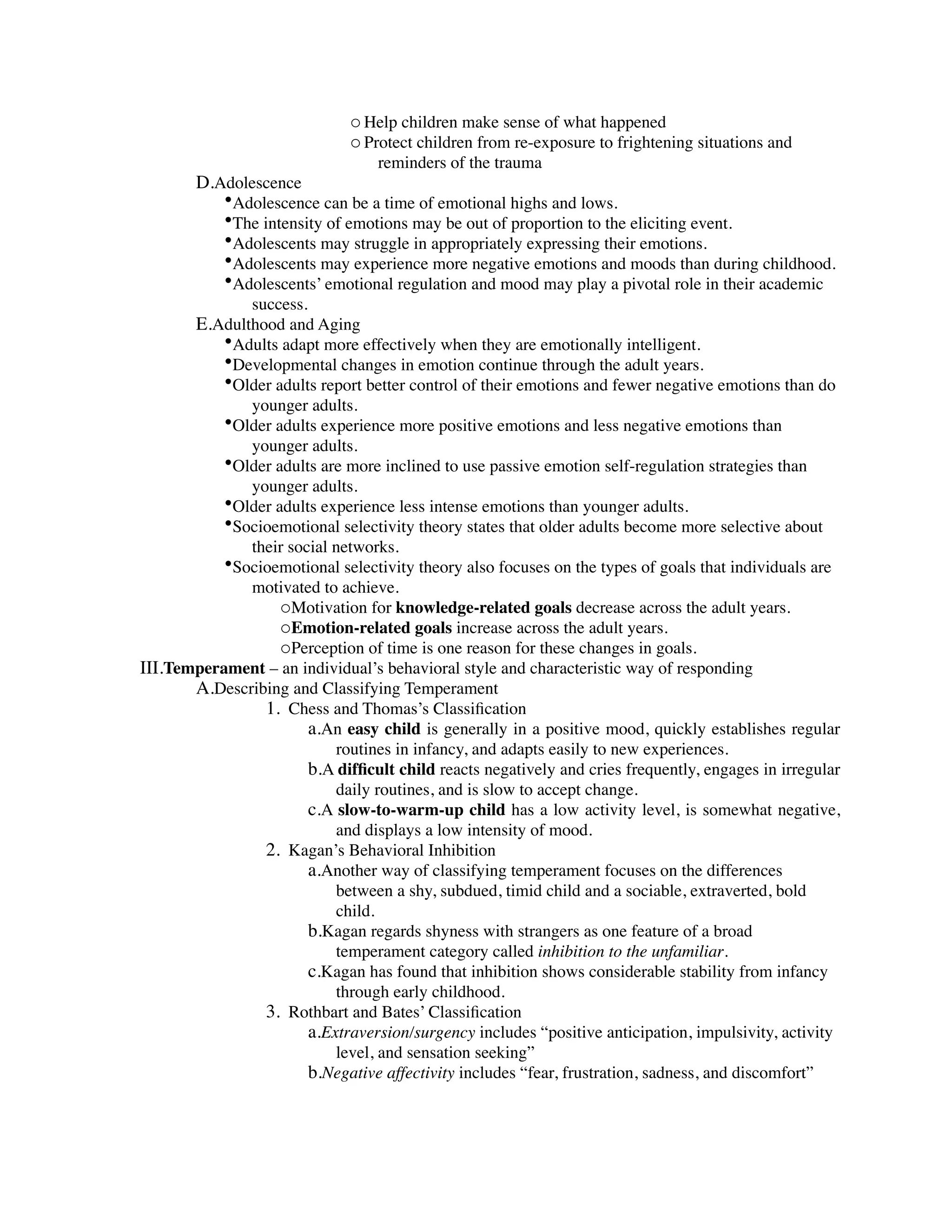 o Help children make sense of what happened
                              o Protect children from re-exposure to frightening situations and
                                  reminders of the trauma
        D.Adolescence
           •Adolescence can be a time of emotional highs and lows.
           •The intensity of emotions may be out of proportion to the eliciting event.
           •Adolescents may struggle in appropriately expressing their emotions.
           •Adolescents may experience more negative emotions and moods than during childhood.
           •Adolescents’ emotional regulation and mood may play a pivotal role in their academic
              success.
       E.Adulthood and Aging
          •Adults adapt more effectively when they are emotionally intelligent.
          •Developmental changes in emotion continue through the adult years.
          •Older adults report better control of their emotions and fewer negative emotions than do
              younger adults.
          •Older adults experience more positive emotions and less negative emotions than
              younger adults.
          •Older adults are more inclined to use passive emotion self-regulation strategies than
              younger adults.
          •Older adults experience less intense emotions than younger adults.
          •Socioemotional selectivity theory states that older adults become more selective about
              their social networks.
          •Socioemotional selectivity theory also focuses on the types of goals that individuals are
              motivated to achieve.
                  oMotivation for knowledge-related goals decrease across the adult years.
                  oEmotion-related goals increase across the adult years.
                  oPerception of time is one reason for these changes in goals.
III.Temperament – an individual’s behavioral style and characteristic way of responding
       A.Describing and Classifying Temperament
                1. Chess and Thomas’s Classiﬁcation
                       a.An easy child is generally in a positive mood, quickly establishes regular
                           routines in infancy, and adapts easily to new experiences.
                       b.A difﬁcult child reacts negatively and cries frequently, engages in irregular
                           daily routines, and is slow to accept change.
                       c.A slow-to-warm-up child has a low activity level, is somewhat negative,
                           and displays a low intensity of mood.
                2. Kagan’s Behavioral Inhibition
                       a.Another way of classifying temperament focuses on the differences
                           between a shy, subdued, timid child and a sociable, extraverted, bold
                           child.
                       b.Kagan regards shyness with strangers as one feature of a broad
                           temperament category called inhibition to the unfamiliar.
                       c.Kagan has found that inhibition shows considerable stability from infancy
                           through early childhood.
                3. Rothbart and Bates’ Classiﬁcation
                       a.Extraversion/surgency includes “positive anticipation, impulsivity, activity
                           level, and sensation seeking”
                       b.Negative affectivity includes “fear, frustration, sadness, and discomfort”
 