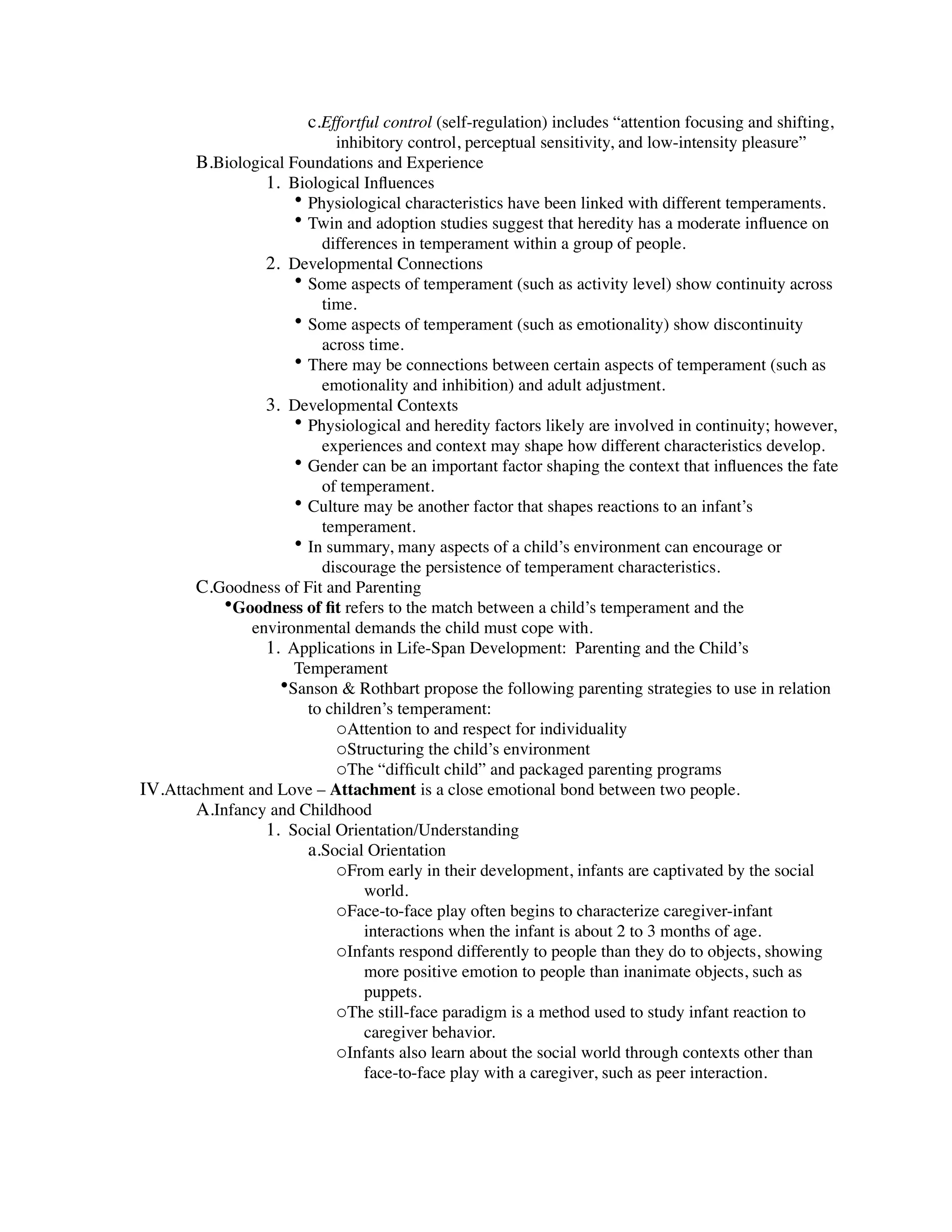 c.Effortful control (self-regulation) includes “attention focusing and shifting,
                           inhibitory control, perceptual sensitivity, and low-intensity pleasure”
       B.Biological Foundations and Experience
                1. Biological Inﬂuences
                     • Physiological characteristics have been linked with different temperaments.
                     • Twin and adoption studies suggest that heredity has a moderate inﬂuence on
                         differences in temperament within a group of people.
                2. Developmental Connections
                     • Some aspects of temperament (such as activity level) show continuity across
                         time.
                     • Some aspects of temperament (such as emotionality) show discontinuity
                         across time.
                     • There may be connections between certain aspects of temperament (such as
                         emotionality and inhibition) and adult adjustment.
                3. Developmental Contexts
                     • Physiological and heredity factors likely are involved in continuity; however,
                         experiences and context may shape how different characteristics develop.
                     • Gender can be an important factor shaping the context that inﬂuences the fate
                         of temperament.
                     • Culture may be another factor that shapes reactions to an infant’s
                         temperament.
                     • In summary, many aspects of a child’s environment can encourage or
                         discourage the persistence of temperament characteristics.
       C.Goodness of Fit and Parenting
          •Goodness of ﬁt refers to the match between a child’s temperament and the
              environmental demands the child must cope with.
                1. Applications in Life-Span Development: Parenting and the Child’s
                     Temperament
                  •Sanson & Rothbart propose the following parenting strategies to use in relation
                       to children’s temperament:
                           oAttention to and respect for individuality
                           oStructuring the child’s environment
                           oThe “difﬁcult child” and packaged parenting programs
IV.Attachment and Love – Attachment is a close emotional bond between two people.
       A.Infancy and Childhood
                1. Social Orientation/Understanding
                       a.Social Orientation
                           oFrom early in their development, infants are captivated by the social
                                world.
                           oFace-to-face play often begins to characterize caregiver-infant
                                interactions when the infant is about 2 to 3 months of age.
                           oInfants respond differently to people than they do to objects, showing
                                more positive emotion to people than inanimate objects, such as
                                puppets.
                           oThe still-face paradigm is a method used to study infant reaction to
                                caregiver behavior.
                           oInfants also learn about the social world through contexts other than
                                face-to-face play with a caregiver, such as peer interaction.
 