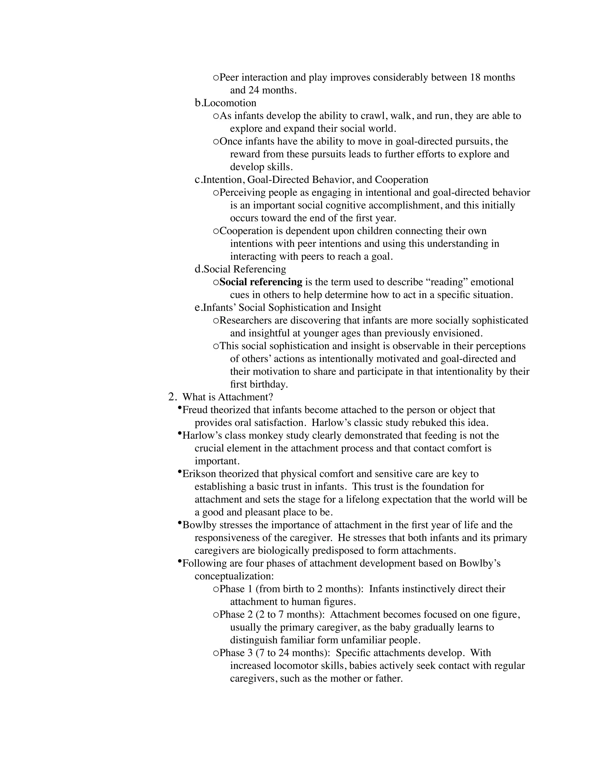 oPeer interaction and play improves considerably between 18 months
               and 24 months.
      b.Locomotion
          oAs infants develop the ability to crawl, walk, and run, they are able to
               explore and expand their social world.
          oOnce infants have the ability to move in goal-directed pursuits, the
               reward from these pursuits leads to further efforts to explore and
               develop skills.
      c.Intention, Goal-Directed Behavior, and Cooperation
          oPerceiving people as engaging in intentional and goal-directed behavior
               is an important social cognitive accomplishment, and this initially
               occurs toward the end of the ﬁrst year.
          oCooperation is dependent upon children connecting their own
               intentions with peer intentions and using this understanding in
               interacting with peers to reach a goal.
      d.Social Referencing
          oSocial referencing is the term used to describe “reading” emotional
               cues in others to help determine how to act in a speciﬁc situation.
      e.Infants’ Social Sophistication and Insight
          oResearchers are discovering that infants are more socially sophisticated
               and insightful at younger ages than previously envisioned.
          oThis social sophistication and insight is observable in their perceptions
               of others’ actions as intentionally motivated and goal-directed and
               their motivation to share and participate in that intentionality by their
               ﬁrst birthday.
2. What is Attachment?
  •Freud theorized that infants become attached to the person or object that
      provides oral satisfaction. Harlow’s classic study rebuked this idea.
  •Harlow’s class monkey study clearly demonstrated that feeding is not the
      crucial element in the attachment process and that contact comfort is
      important.
  •Erikson theorized that physical comfort and sensitive care are key to
      establishing a basic trust in infants. This trust is the foundation for
      attachment and sets the stage for a lifelong expectation that the world will be
      a good and pleasant place to be.
  •Bowlby stresses the importance of attachment in the ﬁrst year of life and the
      responsiveness of the caregiver. He stresses that both infants and its primary
      caregivers are biologically predisposed to form attachments.
  •Following are four phases of attachment development based on Bowlby’s
      conceptualization:
          oPhase 1 (from birth to 2 months): Infants instinctively direct their
               attachment to human ﬁgures.
          oPhase 2 (2 to 7 months): Attachment becomes focused on one ﬁgure,
               usually the primary caregiver, as the baby gradually learns to
               distinguish familiar form unfamiliar people.
          oPhase 3 (7 to 24 months): Speciﬁc attachments develop. With
               increased locomotor skills, babies actively seek contact with regular
               caregivers, such as the mother or father.
 