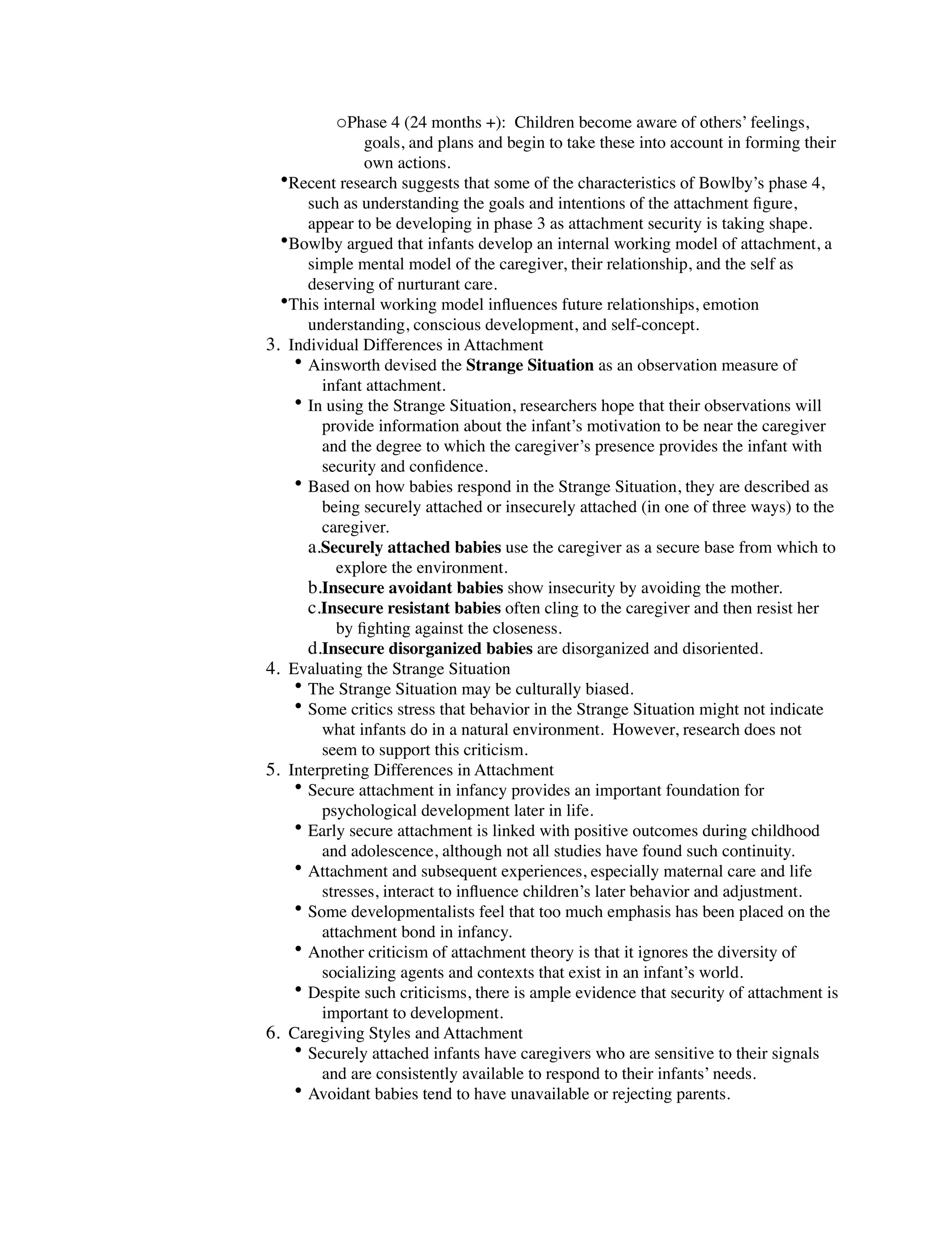 oPhase 4 (24 months +): Children become aware of others’ feelings,
               goals, and plans and begin to take these into account in forming their
               own actions.
  •Recent research suggests that some of the characteristics of Bowlby’s phase 4,
      such as understanding the goals and intentions of the attachment ﬁgure,
      appear to be developing in phase 3 as attachment security is taking shape.
  •Bowlby argued that infants develop an internal working model of attachment, a
      simple mental model of the caregiver, their relationship, and the self as
      deserving of nurturant care.
  •This internal working model inﬂuences future relationships, emotion
      understanding, conscious development, and self-concept.
3. Individual Differences in Attachment
    • Ainsworth devised the Strange Situation as an observation measure of
        infant attachment.
    • In using the Strange Situation, researchers hope that their observations will
        provide information about the infant’s motivation to be near the caregiver
        and the degree to which the caregiver’s presence provides the infant with
        security and conﬁdence.
    • Based on how babies respond in the Strange Situation, they are described as
        being securely attached or insecurely attached (in one of three ways) to the
        caregiver.
      a.Securely attached babies use the caregiver as a secure base from which to
          explore the environment.
      b.Insecure avoidant babies show insecurity by avoiding the mother.
      c.Insecure resistant babies often cling to the caregiver and then resist her
          by ﬁghting against the closeness.
      d.Insecure disorganized babies are disorganized and disoriented.
4. Evaluating the Strange Situation
    • The Strange Situation may be culturally biased.
    • Some critics stress that behavior in the Strange Situation might not indicate
        what infants do in a natural environment. However, research does not
        seem to support this criticism.
5. Interpreting Differences in Attachment
    • Secure attachment in infancy provides an important foundation for
        psychological development later in life.
    • Early secure attachment is linked with positive outcomes during childhood
        and adolescence, although not all studies have found such continuity.
    • Attachment and subsequent experiences, especially maternal care and life
        stresses, interact to inﬂuence children’s later behavior and adjustment.
    • Some developmentalists feel that too much emphasis has been placed on the
        attachment bond in infancy.
    • Another criticism of attachment theory is that it ignores the diversity of
        socializing agents and contexts that exist in an infant’s world.
    • Despite such criticisms, there is ample evidence that security of attachment is
        important to development.
6. Caregiving Styles and Attachment
    • Securely attached infants have caregivers who are sensitive to their signals
        and are consistently available to respond to their infants’ needs.
    • Avoidant babies tend to have unavailable or rejecting parents.
 