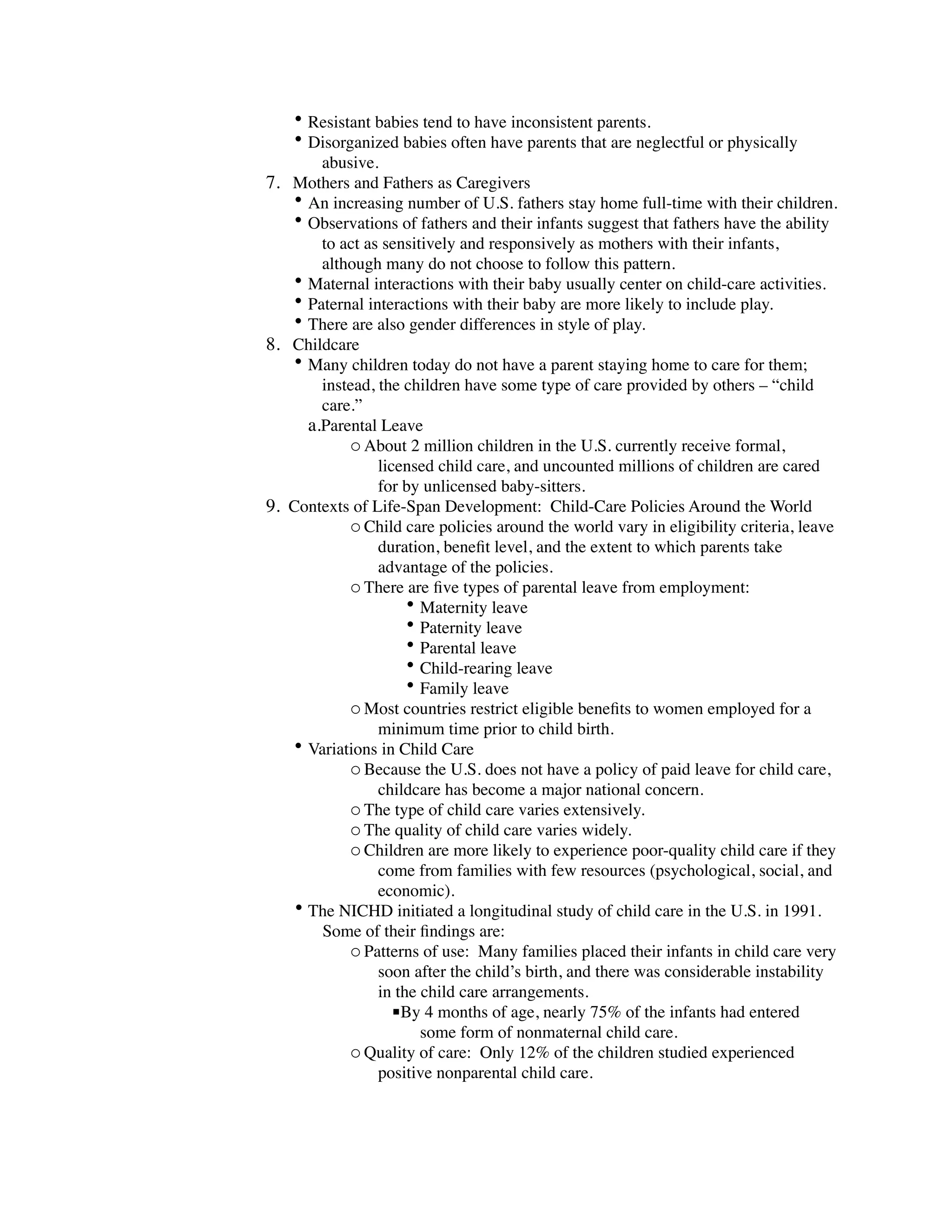 • Resistant babies tend to have inconsistent parents.
    • Disorganized babies often have parents that are neglectful or physically
        abusive.
7. Mothers and Fathers as Caregivers
   • An increasing number of U.S. fathers stay home full-time with their children.
   • Observations of fathers and their infants suggest that fathers have the ability
        to act as sensitively and responsively as mothers with their infants,
        although many do not choose to follow this pattern.
   • Maternal interactions with their baby usually center on child-care activities.
   • Paternal interactions with their baby are more likely to include play.
   • There are also gender differences in style of play.
8. Childcare
   • Many children today do not have a parent staying home to care for them;
        instead, the children have some type of care provided by others – “child
        care.”
      a.Parental Leave
            o About 2 million children in the U.S. currently receive formal,
                 licensed child care, and uncounted millions of children are cared
                 for by unlicensed baby-sitters.
9. Contexts of Life-Span Development: Child-Care Policies Around the World
            o Child care policies around the world vary in eligibility criteria, leave
                 duration, beneﬁt level, and the extent to which parents take
                 advantage of the policies.
            o There are ﬁve types of parental leave from employment:
                      • Maternity leave
                      • Paternity leave
                      • Parental leave
                      • Child-rearing leave
                      • Family leave
            o Most countries restrict eligible beneﬁts to women employed for a
                 minimum time prior to child birth.
   • Variations in Child Care
            o Because the U.S. does not have a policy of paid leave for child care,
                 childcare has become a major national concern.
            o The type of child care varies extensively.
            o The quality of child care varies widely.
            o Children are more likely to experience poor-quality child care if they
                 come from families with few resources (psychological, social, and
                 economic).
    • The NICHD initiated a longitudinal study of child care in the U.S. in 1991.
        Some of their ﬁndings are:
            o Patterns of use: Many families placed their infants in child care very
                 soon after the child’s birth, and there was considerable instability
                 in the child care arrangements.
                    By 4 months of age, nearly 75% of the infants had entered
                        some form of nonmaternal child care.
            o Quality of care: Only 12% of the children studied experienced
                 positive nonparental child care.
 