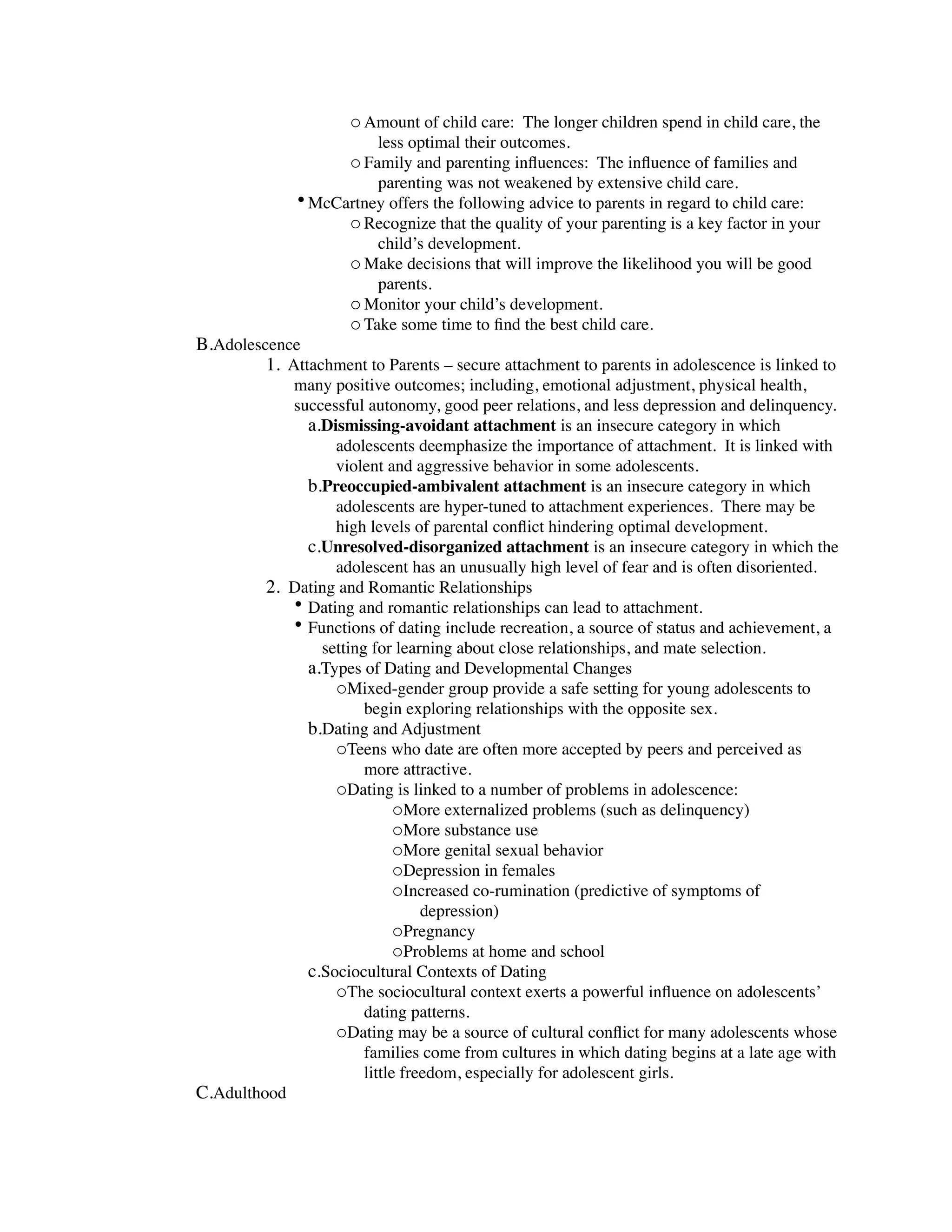 o Amount of child care: The longer children spend in child care, the
                          less optimal their outcomes.
                      o Family and parenting inﬂuences: The inﬂuence of families and
                          parenting was not weakened by extensive child care.
              • McCartney offers the following advice to parents in regard to child care:
                    o Recognize that the quality of your parenting is a key factor in your
                          child’s development.
                      o Make decisions that will improve the likelihood you will be good
                          parents.
                      o Monitor your child’s development.
                      o Take some time to ﬁnd the best child care.
B.Adolescence
         1. Attachment to Parents – secure attachment to parents in adolescence is linked to
            many positive outcomes; including, emotional adjustment, physical health,
            successful autonomy, good peer relations, and less depression and delinquency.
              a.Dismissing-avoidant attachment is an insecure category in which
                  adolescents deemphasize the importance of attachment. It is linked with
                  violent and aggressive behavior in some adolescents.
              b.Preoccupied-ambivalent attachment is an insecure category in which
                  adolescents are hyper-tuned to attachment experiences. There may be
                  high levels of parental conﬂict hindering optimal development.
              c.Unresolved-disorganized attachment is an insecure category in which the
                  adolescent has an unusually high level of fear and is often disoriented.
         2. Dating and Romantic Relationships
            • Dating and romantic relationships can lead to attachment.
            • Functions of dating include recreation, a source of status and achievement, a
                setting for learning about close relationships, and mate selection.
              a.Types of Dating and Developmental Changes
                  oMixed-gender group provide a safe setting for young adolescents to
                       begin exploring relationships with the opposite sex.
              b.Dating and Adjustment
                  oTeens who date are often more accepted by peers and perceived as
                       more attractive.
                  oDating is linked to a number of problems in adolescence:
                             oMore externalized problems (such as delinquency)
                             oMore substance use
                             oMore genital sexual behavior
                             oDepression in females
                             oIncreased co-rumination (predictive of symptoms of
                                 depression)
                             oPregnancy
                             oProblems at home and school
              c.Sociocultural Contexts of Dating
                  oThe sociocultural context exerts a powerful inﬂuence on adolescents’
                       dating patterns.
                  oDating may be a source of cultural conﬂict for many adolescents whose
                       families come from cultures in which dating begins at a late age with
                       little freedom, especially for adolescent girls.
C.Adulthood
 