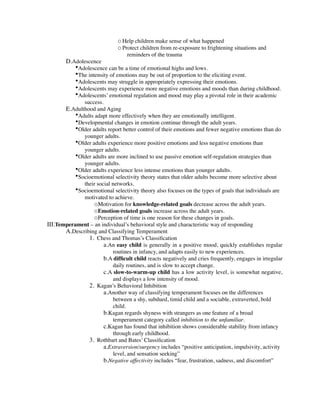 o Help children make sense of what happened
                              o Protect children from re-exposure to frightening situations and
                                  reminders of the trauma
        D.Adolescence
           •Adolescence can be a time of emotional highs and lows.
           •The intensity of emotions may be out of proportion to the eliciting event.
           •Adolescents may struggle in appropriately expressing their emotions.
           •Adolescents may experience more negative emotions and moods than during childhood.
           •Adolescents’ emotional regulation and mood may play a pivotal role in their academic
              success.
       E.Adulthood and Aging
          •Adults adapt more effectively when they are emotionally intelligent.
          •Developmental changes in emotion continue through the adult years.
          •Older adults report better control of their emotions and fewer negative emotions than do
              younger adults.
          •Older adults experience more positive emotions and less negative emotions than
              younger adults.
          •Older adults are more inclined to use passive emotion self-regulation strategies than
              younger adults.
          •Older adults experience less intense emotions than younger adults.
          •Socioemotional selectivity theory states that older adults become more selective about
              their social networks.
          •Socioemotional selectivity theory also focuses on the types of goals that individuals are
              motivated to achieve.
                  oMotivation for knowledge-related goals decrease across the adult years.
                  oEmotion-related goals increase across the adult years.
                  oPerception of time is one reason for these changes in goals.
III.Temperament – an individual’s behavioral style and characteristic way of responding
       A.Describing and Classifying Temperament
                1. Chess and Thomas’s Classiﬁcation
                       a.An easy child is generally in a positive mood, quickly establishes regular
                           routines in infancy, and adapts easily to new experiences.
                       b.A difﬁcult child reacts negatively and cries frequently, engages in irregular
                           daily routines, and is slow to accept change.
                       c.A slow-to-warm-up child has a low activity level, is somewhat negative,
                           and displays a low intensity of mood.
                2. Kagan’s Behavioral Inhibition
                       a.Another way of classifying temperament focuses on the differences
                           between a shy, subdued, timid child and a sociable, extraverted, bold
                           child.
                       b.Kagan regards shyness with strangers as one feature of a broad
                           temperament category called inhibition to the unfamiliar.
                       c.Kagan has found that inhibition shows considerable stability from infancy
                           through early childhood.
                3. Rothbart and Bates’ Classiﬁcation
                       a.Extraversion/surgency includes “positive anticipation, impulsivity, activity
                           level, and sensation seeking”
                       b.Negative affectivity includes “fear, frustration, sadness, and discomfort”
 