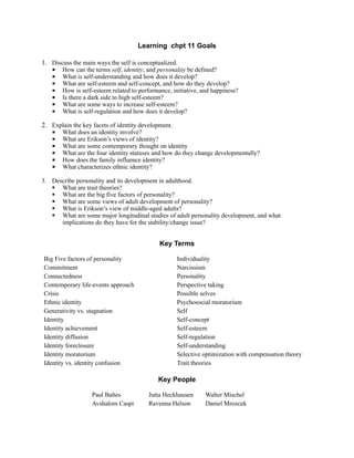 Learning chpt 11 Goals

1. Discuss the main ways the self is conceptualized.
    How can the terms self, identity, and personality be defined?
    What is self-understanding and how does it develop?
    What are self-esteem and self-concept, and how do they develop?
    How is self-esteem related to performance, initiative, and happiness?
    Is there a dark side to high self-esteem?
    What are some ways to increase self-esteem?
    What is self-regulation and how does it develop?
2. Explain the key facets of identity development.
    What does an identity involve?
    What are Erikson’s views of identity?
    What are some contemporary thought on identity
    What are the four identity statuses and how do they change developmentally?
    How does the family influence identity?
    What characterizes ethnic identity?
3. Describe personality and its development in adulthood.
    What are trait theories?
    What are the big five factors of personality?
    What are some views of adult development of personality?
    What is Erikson’s view of middle-aged adults?
    What are some major longitudinal studies of adult personality development, and what
      implications do they have for the stability/change issue?


                                            Key Terms

Big Five factors of personality                   Individuality
Commitment                                        Narcissism
Connectedness                                     Personality
Contemporary life-events approach                 Perspective taking
Crisis                                            Possible selves
Ethnic identity                                   Psychosocial moratorium
Generativity vs. stagnation                       Self
Identity                                          Self-concept
Identity achievement                              Self-esteem
Identity diffusion                                Self-regulation
Identity foreclosure                              Self-understanding
Identity moratorium                               Selective optimization with compensation theory
Identity vs. identity confusion                   Trait theories

                                           Key People

                  Paul Baltes           Jutta Heckhausen     Walter Mischel
                  Avshalom Caspi        Ravenna Helson       Daniel Mrozcek
 