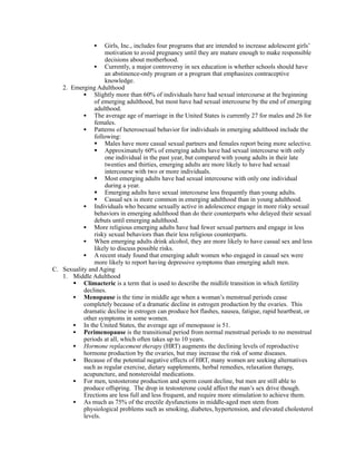 •  Girls, Inc., includes four programs that are intended to increase adolescent girls’
                   motivation to avoid pregnancy until they are mature enough to make responsible
                   decisions about motherhood.
               • Currently, a major controversy in sex education is whether schools should have
                   an abstinence-only program or a program that emphasizes contraceptive
                   knowledge.
   2. Emerging Adulthood
           • Slightly more than 60% of individuals have had sexual intercourse at the beginning
               of emerging adulthood, but most have had sexual intercourse by the end of emerging
               adulthood.
           • The average age of marriage in the United States is currently 27 for males and 26 for
               females.
           • Patterns of heterosexual behavior for individuals in emerging adulthood include the
               following:
                Males have more casual sexual partners and females report being more selective.
                Approximately 60% of emerging adults have had sexual intercourse with only
                   one individual in the past year, but compared with young adults in their late
                   twenties and thirties, emerging adults are more likely to have had sexual
                   intercourse with two or more individuals.
                Most emerging adults have had sexual intercourse with only one individual
                   during a year.
                Emerging adults have sexual intercourse less frequently than young adults.
                Casual sex is more common in emerging adulthood than in young adulthood.
           • Individuals who became sexually active in adolescence engage in more risky sexual
               behaviors in emerging adulthood than do their counterparts who delayed their sexual
               debuts until emerging adulthood.
           • More religious emerging adults have had fewer sexual partners and engage in less
               risky sexual behaviors than their less religious counterparts.
           • When emerging adults drink alcohol, they are more likely to have casual sex and less
               likely to discuss possible risks.
           • A recent study found that emerging adult women who engaged in casual sex were
               more likely to report having depressive symptoms than emerging adult men.
C. Sexuality and Aging
   1. Middle Adulthood
        Climacteric is a term that is used to describe the midlife transition in which fertility
           declines.
       • Menopause is the time in middle age when a woman’s menstrual periods cease
           completely because of a dramatic decline in estrogen production by the ovaries. This
           dramatic decline in estrogen can produce hot flashes, nausea, fatigue, rapid heartbeat, or
           other symptoms in some women.
       • In the United States, the average age of menopause is 51.
       • Perimenopause is the transitional period from normal menstrual periods to no menstrual
           periods at all, which often takes up to 10 years.
       • Hormone replacement therapy (HRT) augments the declining levels of reproductive
           hormone production by the ovaries, but may increase the risk of some diseases.
       • Because of the potential negative effects of HRT, many women are seeking alternatives
           such as regular exercise, dietary supplements, herbal remedies, relaxation therapy,
           acupuncture, and nonsteroidal medications.
       • For men, testosterone production and sperm count decline, but men are still able to
           produce offspring. The drop in testosterone could affect the man’s sex drive though.
           Erections are less full and less frequent, and require more stimulation to achieve them.
       • As much as 75% of the erectile dysfunctions in middle-aged men stem from
           physiological problems such as smoking, diabetes, hypertension, and elevated cholesterol
           levels.
 