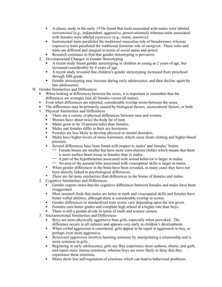 •  A classic study in the early 1970s found that traits associated with males were labeled
          instrumental (e.g., independent, aggressive, power-oriented), whereas traits associated
          with females were labeled expressive (e.g., warm, sensitive).
      • Instrumental traits paralleled the traditional masculine role of breadwinner, whereas
          expressive traits paralleled the traditional feminine role of caregiver. These roles and
          traits are different and unequal in terms of social status and power.
      • Research continues to find that gender stereotyping is pervasive.
   2. Developmental Changes in Gender Stereotyping
       A recent study found gender stereotyping in children as young as 2 years of age, but
          increased considerably by 4 years of age.
       A recent study revealed that children’s gender stereotyping increased from preschool
          through fifth grade.
       Gender stereotyping may increase during early adolescence, and then decline again by
          late adolescence.
B. Gender Similarities and Differences
   • When looking at differences between the sexes, it is important to remember that the
      differences are averages (not all females versus all males).
   • Even when differences are reported, considerable overlap exists between the sexes.
   • The differences may be primarily caused by biological factors, sociocultural factors, or both.
   1. Physical Similarities and Differences
      • There are a variety of physical differences between men and women.
      • Women have about twice the body fat of men.
      • Males grow to be 10 percent taller than females.
      • Males and females differ in their sex hormones.
      • Females are less likely to develop physical or mental disorders.
      • Males have higher levels of stress hormones, which cause faster clotting and higher blood
          pressure.
      • Several differences have been found with respect to males’ and females’ brains:
           Female brains are smaller but have more convolutions (folds) which means that there
               is more surface brain tissue in females than in males.
           A part of the hypothalamus associated with sexual behavior is larger in males.
           An area of the parietal lobe associated with visuospatial skills is larger in males.
      • When gender differences in the brain have been revealed, in many cases they have not
          been directly linked to psychological differences.
      • There are far more similarities than differences in the brains of females and males.
   2. Cognitive Similarities and Differences
      • Gender experts stress that the cognitive differences between females and males have been
          exaggerated.
      • Most research finds that males are better at math and visuospatial skills and females have
          better verbal abilities, although there is considerable overlap in scores.
      • Gender differences in standardized tests scores vary depending upon the test given.
      • Females earn better grades and complete high school at a higher rate than boys.
      • There is still a gender divide in terms of math and science careers.
   3. Socioemotional Similarities and Differences
      • Boys are more physically aggressive than girls, especially when provoked. The
          difference occurs in all cultures and appears very early in children’s development.
      • When verbal aggression is considered, girls appear to be equal in aggression to boy, or
          perhaps even more aggressive.
      • Relational aggression involves harming someone by manipulating a relationship and is
          more common in girls.
      • Beginning in early adolescence, girls say they experience more sadness, shame, and guilt,
          and report more intense emotions, whereas boys are more likely to deny that they
          experience these emotions.
      • Males show less self-regulation of emotions which can lead to behavioral problems.
 