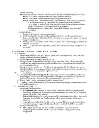 3.Gender Controversy
           Controversy continues about the extent of gender differences and what might cause them.
               Some focus on the evolutionary foundation for gender differences.
               Some focus on the social conditions that create gender differences.
               Janey Shibley Hyde concludes that gender differences have been greatly exaggerated.
                    A recent meta-analysis by Hyde found that gender differences were either
                       nonexistent or small in most areas, including math ability and communication.
                    Gender differences in physical aggression were moderate.
                    The largest differences occurred for motor skills, physical aggression, and
                       sexuality.
        4.Gender in Context
           • Gender behavior often varies across contexts.
           • Context and gender interact to influence helping behavior and displays of emotion.
           • Sociocultural contexts determine what is considered to be gender-appropriate and gender-
               inappropriate behavior.
           • In many cultures around the world, traditional gender roles continue to guide the behavior
               of males and females.
           • In the U.S., the cultural backgrounds of adolescents influence how boys and girls will be
               socialized.

III. GENDER DEVELOPMENT THROUGH THE LIFE SPAN
     A. Childhood
        • In childhood, children learn quickly about gender roles, and boys receive earlier and more
            intense gender socialization than girls.
        • Children show a preference for same-sex peers.
        • Boys might have a more difficult time learning the masculine gender role because male
            models are less accessible to young children and messages from adults about the male role
            are not always consistent.
        • Gender roles have become more flexible in recent years, but this flexibility applies more to
            girls than to boys. It is more acceptable for girls to demonstrate instrumental traits, but not as
            acceptable for boys to demonstrate expressive traits.
     B.         Adolescence
        • The gender intensification hypothesis: Psychological and behavioral differences between
            boys and girls become greater during early adolescence because of increased socialization
            pressures to conform to traditional masculine and feminine gender roles.
        • Family context affects the strength of gender intensification.
        • Adopting a strong masculine role in adolescence is increasingly being found to be associated
            with problem behaviors.
     C. Adulthood and Aging
        1. Gender and Communication
             Rapport talk is the language of conversation, a way of establishing connections and
                 negotiating relationships. Women enjoy rapport talk more, and men’s lack of interest in
                 rapport talk bothers many women.
             Report talk is designed to give information which includes public speaking. Men prefer
                 to engage in report talk, and they learn to use talk as a way of getting and keeping
                 attention.
             Although some studies do support the notion of gender differences in communication,
                 recent meta-analyses suggests that these differences are small in children and adults.
        2. Women’s Development
            • Most experts believe that it is important for women to not only maintain their
                 competency in relationships but also to be self-motivated, strong, assertive, and
                 independent.
 