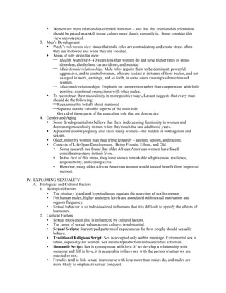 • Women are more relationship oriented than men – and that this relationship orientation
              should be prized as a skill in our culture more than it currently is. Some consider this
              view stereotypical.
        3. Men’s Development
            Pleck’s role strain view states that male roles are contradictory and create stress when
              they are followed and when they are violated.
            Areas of role strain for men:
               Health. Men live 8–10 years less than women do and have higher rates of stress
                  disorders, alcoholism, car accidents, and suicide.
               Male-female relationships. Male roles require them to be dominant, powerful,
                  aggressive, and to control women, who are looked at in terms of their bodies, and not
                  as equal in work, earnings, and so forth, in some cases causing violence toward
                  women.
               Male-male relationships. Emphasis on competition rather than cooperation, with little
                  positive, emotional connections with other males.
            To reconstruct their masculinity in more positive ways, Levant suggests that every man
              should do the following:
              Reexamine his beliefs about manhood
              Separate out the valuable aspects of the male role
              Get rid of those parts of the masculine role that are destructive
        4. Gender and Aging
            Some developmentalists believe that there is decreasing femininity in women and
              decreasing masculinity in men when they reach the late adulthood years.
            A possible double jeopardy also faces many women – the burden of both ageism and
              sexism.
            Older, minority women may face triple jeopardy – ageism, sexism, and racism.
            Contexts of Life-Span Development: Being Female, Ethnic, and Old
               Some research has found that older African American women have faced
                  considerable stress in their lives.
               In the face of this stress, they have shown remarkable adaptiveness, resilience,
                  responsibility, and coping skills.
               However, many older African American women would indeed benefit from improved
                  support.

IV. EXPLORING SEXUALITY
    A. Biological and Cultural Factors
       1. Biological Factors
           • The pituitary gland and hypothalamus regulate the secretion of sex hormones.
           • For human males, higher androgen levels are associated with sexual motivation and
               orgasm frequency.
           • Sexual behavior is so individualized in humans that it is difficult to specify the effects of
               hormones.
       2. Cultural Factors
           • Sexual motivation also is influenced by cultural factors.
           • The range of sexual values across cultures is substantial.
           • Sexual Scripts: Stereotyped patterns of expectancies for how people should sexually
               behave.
           • Traditional Religious Script: Sex is accepted only within marriage. Extramarital sex is
               taboo, especially for women. Sex means reproduction and sometimes affection.
           • Romantic Script: Sex is synonymous with love. If we develop a relationship with
               someone and fall in love, it is acceptable to have sex with the person whether we are
               married or not.
           • Females tend to link sexual intercourse with love more than males do, and males are
               more likely to emphasize sexual conquest.
 