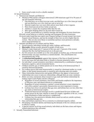 • Some sexual scripts involve a double standard.
 B. Sexual Orientation
    1. Heterosexual Attitudes and Behavior
       • Michael (1994) and his colleagues interviewed 3,500 Americans aged 18 to 50 years of
           age and found the following:
           1. One-third have sex at least twice per week, one-third have sex a few times per month,
                and one-third have sex a few times per year or not at all.
           2. Married couples have sex more often and are more likely to have orgasms.
           3. Most Americans do not have kinky sexual acts.
           4. Adultery is clearly the exception rather than the rule.
           5. Men report thinking about sex far more than women do.
           6. Overall, sexual behavior is ruled by marriage and monogamy for most Americans.
       Overall, sexual behavior is ruled by marriage and monogamy for most Americans.
       A recent study found that men report more frequent feelings of sexual arousal, have more
           frequent sexual fantasies, and rate the strength of their own sex drive higher than do
           women. Men are also more likely to masturbate and have more permissive attitudes
           about casual premarital sex.
    2. Attitudes and Behavior of Lesbians and Gay Males
       • Sexual minority individuals include gay males, lesbians, and bisexuals.
       • Bisexuality: Being sexually attracted to people of both sexes.
       • Michael’s study found only 2.7 percent of the men and 1.3 percent of the women
           indicated that they had had homosexual sex in the past year.
       • No firm answers are available as to why some people are lesbian, gay, or bisexual (LGB).
       • Homosexuality was once classified as a mental disorder. This classification was
           discontinued in the 1970s.
       • A critical-period hypothesis suggests that exposure of the fetus to female hormone
           levels may cause the individual (male or female) to become attracted to males.
       • An individual’s sexual orientation most likely is determined by a combination of genetic,
           hormonal, cognitive, and environmental factors.
       • Children raised by gay or lesbian parents are no more likely to be homosexual than if
           raised by heterosexual parents.
       • No evidence proves that male homosexuality is caused by a dominant mother or a weak
           father, or that female homosexuality is caused by girls choosing male role models.
       • Many relationship characteristics and gender differences that appear in heterosexual
           relationships also occur in same-sex relationships, although there are some variations.
       • Below are some conclusions about research on gay male and lesbian relationships by
           leading expert Letitia Peplau and her colleagues:
           • Regardless of sexual orientation, most males and females emphasize the importance
                of affection, trust, and shared interests in a relationship.
           • Regardless of sexual orientation, a partner’s sexual attraction is more important to
                men while a partner’s personality characteristics are more important to women.
           • Lesbians have fewer sex partners than gay men, and lesbians have sex less often than
                gay males or heterosexual couples.
           • Traditional heterosexual marriages involve a gender-based division of labor and
                greater power by the man, whereas in same-sex couples, regardless of the sex, a more
                equal distribution of labor and power is emphasized.
           • Lesbians have less permissive attitudes about casual sex and sex outside a primary
                relationship than gay men.
       • Gays and lesbians experience life as a minority in a dominant majority culture.
       • Developing a bicultural identity and balancing the demands of the two cultures can lead
           to effective coping.
       • A special concern involving sexual minority individuals are the hate-crimes and stigma-
           related experiences they encounter.
C. Sexually Transmitted Infections
 
