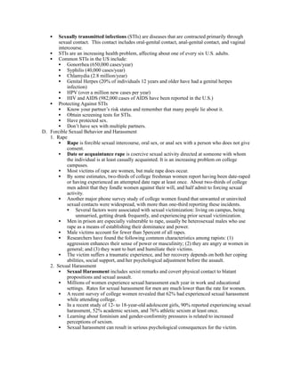 •  Sexually transmitted infections (STIs) are diseases that are contracted primarily through
       sexual contact. This contact includes oral-genital contact, anal-genital contact, and vaginal
       intercourse.
   • STIs are an increasing health problem, affecting about one of every six U.S. adults.
   • Common STIs in the US include:
       • Gonorrhea (650,000 cases/year)
       • Syphilis (40,000 cases/year)
       • Chlamydia (2.8 million/year)
       • Genital Herpes (20% of individuals 12 years and older have had a genital herpes
           infection)
       • HPV (over a million new cases per year)
       • HIV and AIDS (982,000 cases of AIDS have been reported in the U.S.)
   • Protecting Against STIs
       • Know your partner’s risk status and remember that many people lie about it.
       • Obtain screening tests for STIs.
       • Have protected sex.
       • Don’t have sex with multiple partners.
D. Forcible Sexual Behavior and Harassment
   1. Rape
       • Rape is forcible sexual intercourse, oral sex, or anal sex with a person who does not give
           consent.
       • Date or acquaintance rape is coercive sexual activity directed at someone with whom
           the individual is at least casually acquainted. It is an increasing problem on college
           campuses.
       • Most victims of rape are women, but male rape does occur.
       • By some estimates, two-thirds of college freshman women report having been date-raped
           or having experienced an attempted date rape at least once. About two-thirds of college
           men admit that they fondle women against their will, and half admit to forcing sexual
           activity.
       • Another major phone survey study of college women found that unwanted or uninvited
           sexual contacts were widespread, with more than one-third reporting these incidents.
           • Several factors were associated with sexual victimization: living on campus, being
                unmarried, getting drunk frequently, and experiencing prior sexual victimization.
       • Men in prison are especially vulnerable to rape, usually be heterosexual males who use
           rape as a means of establishing their dominance and power.
       • Male victims account for fewer than 5percent of all rapes.
       • Researchers have found the following common characteristics among rapists: (1)
           aggression enhances their sense of power or masculinity; (2) they are angry at women in
           general; and (3) they want to hurt and humiliate their victims.
       • The victim suffers a traumatic experience, and her recovery depends on both her coping
           abilities, social support, and her psychological adjustment before the assault.
   2. Sexual Harassment
       • Sexual Harassment includes sexist remarks and covert physical contact to blatant
           propositions and sexual assault.
       • Millions of women experience sexual harassment each year in work and educational
           settings. Rates for sexual harassment for men are much lower than the rate for women.
       • A recent survey of college women revealed that 62% had experienced sexual harassment
           while attending college.
       • In a recent study of 12- to 18-year-old adolescent girls, 90% reported experiencing sexual
           harassment, 52% academic sexism, and 76% athletic sexism at least once.
       • Learning about feminism and gender-conformity pressures is related to increased
           perceptions of sexism.
       • Sexual harassment can result in serious psychological consequences for the victim.
 