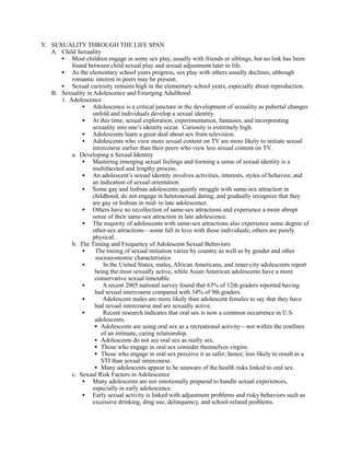 V. SEXUALITY THROUGH THE LIFE SPAN
   A. Child Sexuality
      • Most children engage in some sex play, usually with friends or siblings, but no link has been
          found between child sexual play and sexual adjustment later in life.
      • As the elementary school years progress, sex play with others usually declines, although
          romantic interest in peers may be present.
      • Sexual curiosity remains high in the elementary school years, especially about reproduction.
   B. Sexuality in Adolescence and Emerging Adulthood
      1. Adolescence
              • Adolescence is a critical juncture in the development of sexuality as pubertal changes
                   unfold and individuals develop a sexual identity.
              • At this time, sexual exploration, experimentation, fantasies, and incorporating
                   sexuality into one’s identity occur. Curiosity is extremely high.
              • Adolescents learn a great deal about sex from television.
              • Adolescents who view more sexual content on TV are more likely to initiate sexual
                   intercourse earlier than their peers who view less sexual content on TV.
          a. Developing a Sexual Identity
              • Mastering emerging sexual feelings and forming a sense of sexual identity is a
                   multifaceted and lengthy process.
              • An adolescent’s sexual identity involves activities, interests, styles of behavior, and
                   an indication of sexual orientation.
              • Some gay and lesbian adolescents quietly struggle with same-sex attraction in
                   childhood, do not engage in heterosexual dating, and gradually recognize that they
                   are gay or lesbian in mid- to late adolescence.
              • Others have no recollection of same-sex attractions and experience a more abrupt
                   sense of their same-sex attraction in late adolescence.
              • The majority of adolescents with same-sex attractions also experience some degree of
                   other-sex attractions—some fall in love with these individuals; others are purely
                   physical.
          b. The Timing and Frequency of Adolescent Sexual Behaviors
              •     The timing of sexual initiation varies by country as well as by gender and other
                    socioeconomic characteristics.
              •         In the United States, males, African Americans, and inner-city adolescents report
                    being the most sexually active, while Asian American adolescents have a more
                    conservative sexual timetable.
              •         A recent 2005 national survey found that 63% of 12th graders reported having
                    had sexual intercourse compared with 34% of 9th graders.
              •         Adolescent males are more likely than adolescent females to say that they have
                    had sexual intercourse and are sexually active.
              •         Recent research indicates that oral sex is now a common occurrence in U.S.
                    adolescents.
                    • Adolescents are using oral sex as a recreational activity—not within the confines
                       of an intimate, caring relationship.
                    • Adolescents do not see oral sex as really sex.
                    • Those who engage in oral sex consider themselves virgins.
                    • Those who engage in oral sex perceive it as safer; hence, less likely to result in a
                       STI than sexual intercourse.
                    • Many adolescents appear to be unaware of the health risks linked to oral sex.
          c. Sexual Risk Factors in Adolescence
              • Many adolescents are not emotionally prepared to handle sexual experiences,
                   especially in early adolescence.
              • Early sexual activity is linked with adjustment problems and risky behaviors such as
                   excessive drinking, drug use, delinquency, and school-related problems.
 