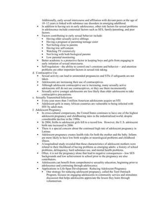 Additionally, early sexual intercourse and affiliation with deviant peers at the age of
        10–12 years is linked with substance use disorders in emerging adulthood.
    • In addition to having sex in early adolescence, other risk factors for sexual problems
        in adolescence include contextual factors such as SES, family/parenting, and peer
        factors.
    • Factors contributing to early sexual behavior include:
        • Having older sexually active siblings
        • Having a pregnant or parenting teenage sister
        • Not feeling close to parents
        • Having low self-esteem
        • Watching TV extensively
        • Not living with both biological parents
        • Low parental monitoring
    • Better academic is a protective factor in keeping boys and girls from engaging in
        early initiation of sexual intercourse.
    • Self-regulation—the ability to control one’s emotions and behavior— and attention
        problems are other important factors in sexual risk taking.
d. Contraceptive Use
    • Sexual activity can lead to unintended pregnancies and STIs if safeguards are not
        taken.
    • Adolescents are increasing their use of contraceptives.
    • Although adolescent contraceptive use is increasing, many sexually active
        adolescents still do not use contraceptives, or they use them inconsistently.
    • Sexually active younger adolescents are less likely than older adolescents to take
        contraceptive precautions.
e. Sexually Transmitted Infections
    • Every year more than 3 million American adolescents acquire an STI.
    • Adolescent girls in many African countries are vulnerable to being infected with
        HIV by adult men.
f. Adolescent Pregnancy
    • In cross-cultural comparisons, the United States continues to have one of the highest
        adolescent pregnancy and childbearing rates in the industrialized world, despite
        considerable decline in the 1990s.
    • In 2004, births to adolescent girls fell to a record low. However, the U.S. adolescent
        birth rate increased in 2006.
    • There is a special concern about the continued high rate of adolescent pregnancy in
        Latinas.
    • Adolescent pregnancy creates health risks for both the mother and the baby. Infants
        are more likely to have low birth weights or neurological problems and childhood
        illness.
    • A longitudinal study revealed that these characteristics of adolescent mothers were
        related to their likelihood of having problems as emerging adults: a history of school
        problems, delinquency, hard substance use, and mental health problems.
    • Often, it is not the pregnancy alone that lead to negative consequences—low SES
        backgrounds and low achievement in school prior to the pregnancy are also
        contributors.
    • Adolescents can benefit from comprehensive sexuality education, beginning prior to
        adolescence and continuing through adolescence.
    • Applications in Life-Span Development: Reducing Adolescent Pregnancy
        • One strategy for reducing adolescent pregnancy, called the Teen Outreach
             Program, focuses on engaging adolescents in community service and stimulates
             discussion that helps adolescents appreciate the lesson they learn through
             volunteerism.
 