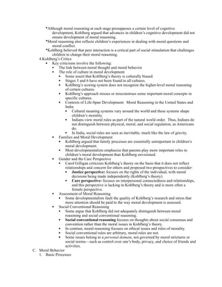 •Although moral reasoning at each stage presupposes a certain level of cognitive
          development, Kohlberg argued that advances in children’s cognitive development did not
          ensure development of moral reasoning.
      •Moral reasoning also reflects children’s experiences in dealing with moral questions and
          moral conflict.
      •Kohlberg believed that peer interaction is a critical part of social stimulation that challenges
          children to change their moral reasoning.
   4.Kohlberg’s Critics
      • Key criticisms involve the following:
          • The link between moral thought and moral behavior
          • The role of culture in moral development
              • Some assert that Kohlberg’s theory is culturally biased.
              • Stages 5 and 6 have not been found in all cultures.
              • Kohlberg’s scoring system does not recognize the higher-level moral reasoning
                  of certain cultures.
              • Kohlberg’s approach misses or misconstrues some important moral concepts in
                  specific cultures.
              • Contexts of Life-Span Development: Moral Reasoning in the United States and
                  India
                  • Cultural meaning systems vary around the world and these systems shape
                        children’s morality.
                  • Indians view moral rules as part of the natural world order. Thus, Indians do
                        not distinguish between physical, moral, and social regulation, as Americans
                        do.
                  • In India, social rules are seen as inevitable, much like the law of gravity.
          • Families and Moral Development
              • Kohlberg argued that family processes are essentially unimportant in children’s
                  moral development.
              • Most developmentalists emphasize that parents play more important roles in
                  children’s moral development than Kohlberg envisioned.
          • Gender and the Care Perspective
              • Carol Gilligan criticizes Kohlberg’s theory on the basis that it does not reflect
                  relationships and concern for others and proposed two prospectives to consider:
                  • Justice perspective: focuses on the rights of the individual, with moral
                        decisions being made independently (Kohlberg’s theory).
                  • Care perspective: focuses on interpersonal connectedness and relationships,
                        and this perspective is lacking in Kohlberg’s theory and is more often a
                        female perspective.
          • Assessment of Moral Reasoning
              • Some developmentalists fault the quality of Kohlberg’s research and stress that
                  more attention should be paid to the way moral development is assessed.
          • Social Conventional Reasoning
              • Some argue that Kohlberg did not adequately distinguish between moral
                  reasoning and social conventional reasoning.
              • Social conventional reasoning focuses on thoughts about social consensus and
                  convention rather than the moral issues in Kohlberg’s theory.
              • In contrast, moral reasoning focuses on ethical issues and rules of morality.
              • Social conventional rules are arbitrary, moral rules are not.
              • Some issues belong to a personal domain, not governed by moral strictures or
                  social norms—such as control over one’s body, privacy, and choice of friends and
                  activities.
C. Moral Behavior
   1. Basic Processes
 
