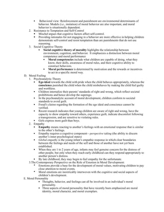 •    Behavioral view: Reinforcement and punishment are environmental determinants of
            behavior. Models (i.e., imitation) of moral behavior are also important, and moral
            behavior is situationally dependent.
    2. Resistance to Temptation and Self-Control
         Mischel argues that cognitive factors affect self-control.
         Providing rationales for not engaging in a behavior are more effective in helping children
            demonstrate self-control and resist temptation than are punishments that do not use
            reasoning.
    3. Social Cognitive Theory
            • Social cognitive theory of morality highlights the relationship between
                 environment, cognition, and behavior. It emphasizes a distinction between moral
                 competence and moral performance
                 • Moral competencies include what children are capable of doing, what they
                     know, their skills, awareness of moral rules, and their cognitive ability to
                     construct behaviors.
                 • Moral performance is determined by motivation and the rewards or incentives
                     to act in a specific moral way.
D. Moral Feeling
    1. Psychoanalytic Theory
        • Ego ideal rewards the child with pride when the child behaves appropriately, whereas the
            conscience punished the child when the child misbehaves by making the child feel guilty
            and worthless.
        • Children internalize their parents’ standards of right and wrong, which reflect societal
            prohibitions and hence develop the superego.
        • In the psychoanalytic account of moral development, children conform to societal
            standards to avoid guilt.
        • Freud’s claims regarding the formation of the ego ideal and conscience cannot be
            verified.
        • Recent research indicates that young children are aware of right and wrong, have the
            capacity to show empathy toward others, experience guilt, indicate discomfort following
            a transgression, and are sensitive to violating rules.
        • Girls express more guilt than boys.
    2. Empathy
        • Empathy means reacting to another’s feelings with an emotional response that is similar
            to the other’s feelings.
        • Empathy requires a cognitive component—perspective taking (the ability to discern
            another’s inner psychological states)
        • Global empathy is the young infant’s empathic response in which clear boundaries
            between the feelings and needs of the self and those of another have not yet been
            established.
        • When they are 1 to 2 years of age, infants may feel genuine concern for the distress of
            other people, but only when they reach early childhood can they respond appropriately to
            another person’s distress.
        • By late childhood, they may begin to feel empathy for the unfortunate.
    3.The Contemporary Perspective on the Role of Emotion in Moral Development:
        • Emotions provide a base for the development of moral values, motivating children to pay
            close attention to moral events.
        • Moral emotions are inextricably interwoven with the cognitive and social aspects of
            children’s development.
E. Moral Personality
            • Thoughts, behavior, and feelings can all be involved in an individual’s moral
                personality.
            • Three aspects of moral personality that have recently been emphasized are moral
                identity, moral character, and moral exemplars.
 