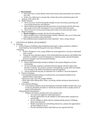 a. Moral Identity
                 • Individuals have a moral identity when moral notions and commitments are central to
                    one’s life.
                 • In this view, behaving in a manner that violates this moral commitment places the
                 integrity of the self at risk.
              b. Moral Character
                 • Moral character involves having the strength of your convictions, persisting, and
                     overcoming distractions and obstacles.
                 • Moral character presupposes that the person has set moral goals and that achieving
                     those goals involves the commitment to act in accordance with those goals.
                 • Moral motivation involves prioritizing moral values over other personal values.
              c. Moral Exemplars
                 • Moral exemplars are people who have lived exemplary lives.
                 • Moral exemplars have a moral personality, identity, character, and a set of virtues that
                    reflect moral excellence and commitment.
                 • Three different moral exemplars have been identified—brave, caring, and just.
II.      CONTEXTS OF MORAL DEVELOPMENT
      A. Parenting
         • Neither Piaget nor Kohlberg acknowledged parental input as being essential to children’s
             moral behavior, but instead felt that peers were more influential.
         1.Parenting
               • In Ross Thompson’s view, young children are moral apprentices, striving to understand
                   what is moral.
               • Among the most important aspects of the relationship between parents and children that
                   contribute to children’s moral development are relational quality, parental discipline,
                   proactive strategies, and conversational dialogue.
             a. Relational Quality
                 • Parent-child relationships introduce children to the mutual obligations of close
                      relationships.
                 • An early mutually responsive orientation between parents and their infant and a
                      decrease in parents’ use of power assertion in disciplining a young child were linked
                      to an increase in the child’s internalization and self-regulation.
                 • Secure attachment may play an important role in children’s moral development.
             b. Proactive Strategies
                 • An important parenting strategy is to proactively avert potential misbehavior by
                   children before it takes place.
                 • Diversion works well with younger children.
                 • With older child, talking about values, cocooning, and pre-arming are good proactive
                   strategies.
             c. Conversational Dialogue
                  • Conversations related to moral development can benefit children whether they occur
                       as part of a discipline encounter or outside the encounter in the everyday stream of
                       parent-child interaction.
             d.Parenting Recommendations
                  • Children who behave morally tend to have parents who:
                            o Are warm and supportive rather than punitive
                            o Provide opportunities for the children to learn about others’ perspectives
                                and feelings
                            o Involve children in family decision making and the process of thinking
                                about moral decisions
                            o Model moral behaviors and thinking themselves, and provide opportunities
                                for their children to do so
                            o Provide information about what behaviors are expected and why
 