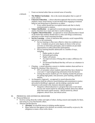 o   Foster an internal rather than an external sense of morality
              e.Schools
                            o   The Hidden Curriculum – this is the moral atmosphere that is a part of
                                every school.
                            o   Character Education – a direct education approach that involves teaching
                                students a basic moral literacy to prevent them from engaging in immoral
                                behavior and doing harm to themselves or others.
                                    • Every school should have an explicit moral code that is clearly
                                         communicated to students.
                            o   Values Clarification – an approach to moral education that helps people to
                                clarify what their lives mean and what is worth working for.
                            o   Cognitive Moral Education – an approach to moral education that is based
                                on the belief that students should learn to value such things as democracy
                                and justice as their moral reasoning develops.
                            o   Service Learning – a form of education that promotes social responsibility
                                and service to the community.
                                    • Service learning is often more effective when two conditions are
                                         met: 1) students are given some degree of choice in the service
                                         activities in which they participate, and 2) students are provided
                                         opportunities to reflect about their participation.
                                    • Service learning benefits adolescents in a number of ways,
                                         including:
                                              • Higher grades in school
                                              • Increased goal-setting
                                              • Higher self-esteem
                                              • An improved sense of being able to make a difference for
                                                   others
                                              • An increased likelihood that they will serve as volunteers in
                                                   the future
                            o   Cheating – a moral education concern is whether students cheat and how to
                                handle the cheating if they discover it.
                                    • 60% of secondary school students report that they have cheated on
                                         a test and 1/3 report plagiarizing information from the Internet.
                                    • Among the reasons students give for cheating include the pressure
                                         for getting high grades, time pressures, poor teaching, and lack of
                                         interest.
                            o   An Integrative Approach – an approach to moral education that
                                encompasses both the reflective moral thinking and commitment to justice
                                advocated in Kohlberg’s approach, and developing a particular moral
                                character as advocated in the character education approach.
                                    • Integrative ethical education is a program that aims to turn moral
                                         novices into moral experts by educating students about four ethical
                                         skills that moral experts possess: ethical sensitivity, ethical
                                         judgment, ethical focus, and ethical action.

III.      PROSOCIAL AND ANTISOCIAL BEHAVIOR
       A. Prosocial Behavior
           Involves caring about the welfare and rights of others, feeling concern and empathy for them,
              and acting in a way that benefits others.
          1. Altruism and Reciprocity
                   Altruism: An unselfish interest in helping another person.
                   Many behaviors that appear to be altruistic are actually motivated by reciprocity, the
                      obligation to return a favor with a favor.
 