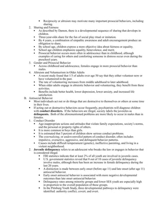    Reciprocity or altruism may motivate many important prosocial behaviors, including
                sharing.
   2. Sharing and Fairness
      • As described by Damon, there is a developmental sequence of sharing that develops in
           children.
      • Three-year-olds share for the fun of social play ritual or imitation.
      • By 4 years, a combination of empathic awareness and adult encouragement produce an
           obligation to share.
      • By school age, children express a more objective idea about fairness or equality.
      • School age children emphasize equality, benevolence, and merit.
      • Prosocial behavior occurs more often in adolescence than in childhood, although
           examples of caring for others and comforting someone in distress occur even during the
           preschool years.
   3. Gender and Prosocial Behavior
       Across childhood and adolescence, females engage in more prosocial behavior than
           males.
   4. Altruism and Volunteerism in Older Adults
      • A recent study found that 1/3 of adults over age 50 say that they either volunteer now or
           have volunteered in the past.
      • The rate of volunteering increases from middle adulthood to later adulthood.
      • When older adults engage in altruistic behavior and volunteering, they benefit from these
           activities.
      • Benefits include better health, lower depression, lower anxiety, and increased life
           satisfaction.
B. Antisocial Behavior
    Most individuals act out or do things that are destructive to themselves or others at some time
      in their lives.
    If acting out or destructive behaviors occur frequently, psychiatrists will diagnose children
      with conduct disorders. If the behaviors are illegal, society labels the juveniles as
      delinquents. Both of the aforementioned problems are more likely to occur in males than in
      females.
   1. Conduct Disorder
       Age-inappropriate actions and attitudes that violate family expectations, society’s norms,
           and the personal or property rights of others.
       It is more common in boys than girls.
      • It is estimated that 5 percent of children show serious conduct problems.
      • The externalizing, or undercontrolled pattern of conduct disorder, often includes
           impulsive, overactive, aggressive, and delinquent behavior patterns.
      • Causes include difficult temperament (genetic), ineffective parenting, and living in a
           violent neighborhood.
   2. Juvenile delinquency refers to an adolescent who breaks the law or engages in behavior that
      is considered illegal.
            FBI statistics indicate that at least 2% of all youth are involved in juvenile cases.
            U.S. government statistics reveal that 8 out of 10 cases of juvenile delinquency
                involve males, although there has been an increase in female delinquency during the
                last 20 years.
            A distinction is made between early onset (before age 11) and late onset (after age 11)
                antisocial behavior.
            Early onset antisocial behavior is associated with more negative developmental
                outcomes than late onset antisocial behavior.
            Delinquency rates among minority groups and lower SES youth are especially high
                in proportion to the overall population of these groups.
            In the Pittsburg Youth Study, three developmental pathways to delinquency were
                identified: authority conflict, covert, and overt.
 