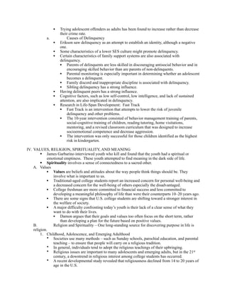 •   Trying adolescent offenders as adults has been found to increase rather than decrease
                     their crime rate.
            a.           Causes of Delinquency
                 •   Erikson saw delinquency as an attempt to establish an identity, although a negative
                     one.
                 •   Some characteristics of a lower SES culture might promote delinquency.
                 •   Certain characteristics of family support systems are also associated with
                     delinquency.
                     • Parents of delinquents are less skilled in discouraging antisocial behavior and in
                         encouraging skilled behavior than are parents of non-delinquents.
                     • Parental monitoring is especially important in determining whether an adolescent
                         becomes a delinquent.
                     • Family discord and inappropriate discipline is associated with delinquency.
                     • Sibling delinquency has a strong influence.
                 •   Having delinquent peers has a strong influence.
                 •   Cognitive factors, such as low self-control, low intelligence, and lack of sustained
                     attention, are also implicated in delinquency.
                 •   Research in Life-Span Development: Fast Track
                     • Fast Track is an intervention that attempts to lower the risk of juvenile
                         delinquency and other problems.
                     • The 10-year intervention consisted of behavior management training of parents,
                         social-cognitive training of children, reading tutoring, home visitations,
                         mentoring, and a revised classroom curriculum that was designed to increase
                         socioemotional competence and decrease aggression.
                     • The intervention was only successful for those children identified as the highest
                         risk in kindergarten.

IV. VALUES, RELIGION, SPIRITUALITY, AND MEANING
          James Garbarino interviewed youth who kill and found that the youth had a spiritual or
             emotional emptiness. These youth attempted to find meaning in the dark side of life.
          Spirituality involves a sense of connectedness to a sacred other.
    A. Values
             • Values are beliefs and attitudes about the way people think things should be. They
                involve what is important to us.
             • Traditional-aged college students report an increased concern for personal well-being and
                a decreased concern for the well-being of others especially the disadvantaged.
             • College freshman are more committed to financial success and less committed to
                developing a meaningful philosophy of life than were their counterparts 10–20 years ago.
             • There are some signs that U.S. college students are shifting toward a stronger interest in
                the welfare of society.
             • A major difficulty confronting today’s youth is their lack of a clear sense of what they
                want to do with their lives.
                • Damon argues that their goals and values too often focus on the short term, rather
                    than developing a plan for the future based on positive values.
    B.          Religion and Spirituality – One long-standing source for discovering purpose in life is
    religion.
         1. Childhood, Adolescence, and Emerging Adulthood
             • Societies use many methods – such as Sunday schools, parochial education, and parental
                teaching – to ensure that people will carry on a religious tradition.
             • In general, individuals tend to adopt the religious teachings of their upbringing.
             • Religious issues are important to many adolescents and emerging adults, but in the 21st
                century, a downtrend in religious interest among college students has occurred.
             • A recent developmental study revealed that religiousness declined from 14 to 20 years of
                age in the U.S.
 