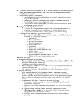 •  Analysis of the World Values Survey of 18- to 24-year-olds revealed that emerging adults
       in less developed countries were more likely to be religious than their counterparts in
       more developed countries.
   • Religion and Cognitive Development:
            o Adolescence and emerging adulthood can be especially important junctures in
                religious development.
            o Many of the cognitive changes thought to influence religious development
                involve Piaget’s cognitive developmental theory.
            o The increase in abstract thinking lets adolescents consider various ideas about
                religious and spiritual concepts.
   • Religion and Identity Development:
            o As part of their search for identity, adolescents and emerging adults begin to
                grapple in more sophisticated, logical ways the big spiritual questions.
            o Adolescence and adulthood can serve as gateways to a spiritual identity.
   • The Positive Role of Religion in Adolescents’ Lives:
            o Researchers have found that various aspects of religion are linked with positive
                outcomes for adolescence, including:
                      Better grades
                      Social competence
                      Positive peer relations
                      Emotional regulation
                      Prosocial behavior
                      Self-esteem
                      Lower rates of delinquency
                      Lower rates of drug and alcohol use
                      Lower truancy
                      Lower depression rates
                      Internalization of caring and concern for others
                      Higher involvement in community service
2. Adulthood and Aging
   a. Religion and Spirituality in Adulthood
       • The vast majority of U.S. adults (70%) consider themselves religious and believe that
            spirituality is a major part of their lives.
       • Females are more religious than males.
       • African Americans and Latinos show higher rates of religious participation than non-
            Latino White Americans.
       • It is important to consider individual differences when thinking about religion.
   b. Religion and Health
       • Some studies find a positive link between religiosity, health, and longevity.
       • Religion might promote physical health because: (a) religious individuals have
            healthier lifestyles, (b) religious organizations provide social opportunities/functions,
            and (c) religion provides a source of comfort and assists in coping with stressful
            events.
       • Applications in Life-Span Development: Religion and Coping
            • Some styles of religious coping are associated with high levels of personal
                initiative and competence.
            • Religious coping behaviors appear to function quite well during times of high
                stress.
            • Spiritual support is related to lower depression and higher self-esteem.
            • Meaning-making coping involves drawing on beliefs, values, and goals to
                change the meaning of a stressful situation.
            • Religious beliefs can shape a person’s psychological perception of pain or
                disability.
 