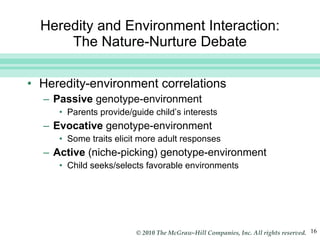 Heredity and Environment Interaction: The Nature-Nurture Debate Heredity-environment correlations Passive  genotype-environment  Parents provide/guide child’s interests Evocative  genotype-environment  Some traits elicit more adult responses Active  (niche-picking) genotype-environment Child seeks/selects favorable environments 