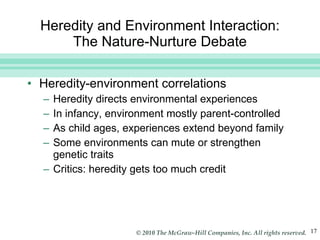 Heredity and Environment Interaction: The Nature-Nurture Debate Heredity-environment correlations Heredity directs environmental experiences In infancy, environment mostly parent-controlled As child ages, experiences extend beyond family Some environments can mute or strengthen genetic traits Critics: heredity gets too much credit 