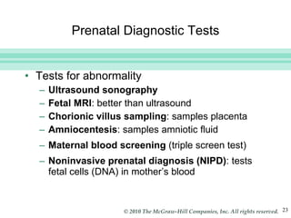 Prenatal Diagnostic Tests Tests for abnormality Ultrasound sonography Fetal MRI : better than ultrasound  Chorionic villus sampling : samples placenta Amniocentesis : samples amniotic fluid Maternal blood screening  (triple screen test) Noninvasive prenatal diagnosis (NIPD) : tests fetal cells (DNA) in mother’s blood 