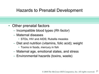 Hazards to Prenatal Development Other prenatal factors Incompatible blood types ( Rh factor ) Maternal diseases STDs, HIV and AIDS; Rubella measles Diet and nutrition (vitamins, folic acid); weight Toxins in foods, mercury in fish Maternal age, emotional states, and stress Environmental hazards (toxins, waste) 