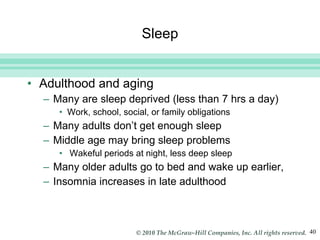 Sleep Adulthood and aging Many are sleep deprived (less than 7 hrs a day) Work, school, social, or family obligations Many adults don’t get enough sleep Middle age may bring sleep problems Wakeful periods at night, less deep sleep Many older adults go to bed and wake up earlier, Insomnia increases in late adulthood 