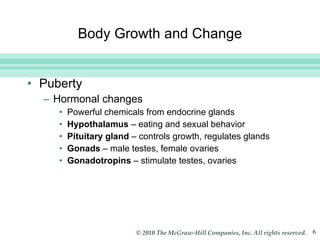 Body Growth and Change Puberty Hormonal changes  Powerful chemicals from endocrine glands Hypothalamus  – eating and sexual behavior Pituitary gland  – controls growth, regulates glands Gonads  – male testes, female ovaries Gonadotropins  – stimulate testes, ovaries 