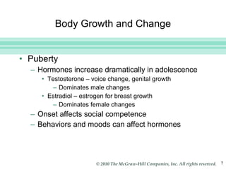 Body Growth and Change Puberty Hormones increase dramatically in adolescence Testosterone – voice change, genital growth Dominates male changes Estradiol – estrogen for breast growth Dominates female changes Onset affects social competence Behaviors and moods can affect hormones 