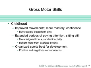 Gross Motor Skills Childhood Improved movements; more mastery, confidence Boys usually outperform girls Extended periods of paying attention, sitting still More fatigued from extended inactivity Benefit more from exercise breaks Organized sports best for development Positive and negatives consequences 