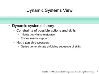 Dynamic Systems View Dynamic systems theory Constraints of possible actions and skills Infants body/mind maturation Environmental support Not a passive process Genes do not dictate unfolding sequence of skills 