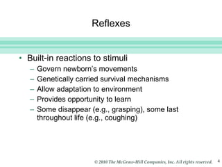 Reflexes Built-in reactions to stimuli Govern newborn’s movements Genetically carried survival mechanisms Allow adaptation to environment Provides opportunity to learn Some disappear (e.g., grasping), some last throughout life (e.g., coughing) 