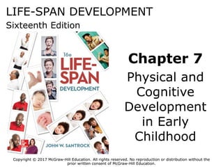Copyright © 2017 McGraw-Hill Education. All rights reserved. No reproduction or distribution without the
prior written consent of McGraw-Hill Education.
LIFE-SPAN DEVELOPMENT
Sixteenth Edition
Chapter 7
Physical and
Cognitive
Development
in Early
Childhood
Copyright © 2017 McGraw-Hill Education. All rights reserved. No reproduction or distribution without the
prior written consent of McGraw-Hill Education.
 