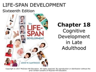 LIFE-SPAN DEVELOPMENT
Sixteenth Edition
Chapter 18
Cognitive
Development
in Late
Adulthood
Copyright © 2017 McGraw-Hill Education. All rights reserved. No reproduction or distribution without the
prior written consent of McGraw-Hill Education.
 