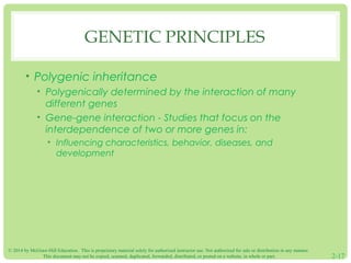 GENETIC PRINCIPLES 
• Polygenic inheritance 
• Polygenically determined by the interaction of many 
different genes 
• Gene-gene interaction - Studies that focus on the 
interdependence of two or more genes in: 
• Influencing characteristics, behavior, diseases, and 
development 
© 2014 by McGraw-Hill Education. This is proprietary material solely for authorized instructor use. Not authorized for sale or distribution in any manner. 
This document may not be copied, scanned, duplicated, forwarded, distributed, or posted on a website, in whole or part. 2-17 
 