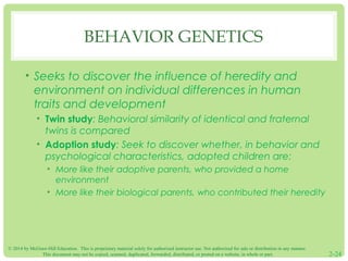 BEHAVIOR GENETICS 
• Seeks to discover the influence of heredity and 
environment on individual differences in human 
traits and development 
• Twin study: Behavioral similarity of identical and fraternal 
twins is compared 
• Adoption study: Seek to discover whether, in behavior and 
psychological characteristics, adopted children are: 
• More like their adoptive parents, who provided a home 
environment 
• More like their biological parents, who contributed their heredity 
© 2014 by McGraw-Hill Education. This is proprietary material solely for authorized instructor use. Not authorized for sale or distribution in any manner. 
This document may not be copied, scanned, duplicated, forwarded, distributed, or posted on a website, in whole or part. 2-24 
 