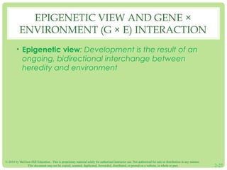 EPIGENETIC VIEW AND GENE × 
ENVIRONMENT (G × E) INTERACTION 
• Epigenetic view: Development is the result of an 
ongoing, bidirectional interchange between 
heredity and environment 
© 2014 by McGraw-Hill Education. This is proprietary material solely for authorized instructor use. Not authorized for sale or distribution in any manner. 
This document may not be copied, scanned, duplicated, forwarded, distributed, or posted on a website, in whole or part. 2-27 
 