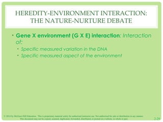 HEREDITY-ENVIRONMENT INTERACTION: 
THE NATURE-NURTURE DEBATE 
• Gene X environment (G X E) interaction: Interaction 
of: 
• Specific measured variation in the DNA 
• Specific measured aspect of the environment 
© 2014 by McGraw-Hill Education. This is proprietary material solely for authorized instructor use. Not authorized for sale or distribution in any manner. 
This document may not be copied, scanned, duplicated, forwarded, distributed, or posted on a website, in whole or part. 2-29 
 