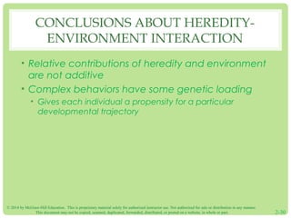 CONCLUSIONS ABOUT HEREDITY-ENVIRONMENT 
INTERACTION 
• Relative contributions of heredity and environment 
are not additive 
• Complex behaviors have some genetic loading 
• Gives each individual a propensity for a particular 
developmental trajectory 
© 2014 by McGraw-Hill Education. This is proprietary material solely for authorized instructor use. Not authorized for sale or distribution in any manner. 
This document may not be copied, scanned, duplicated, forwarded, distributed, or posted on a website, in whole or part. 2-30 
 