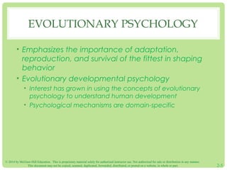 EVOLUTIONARY PSYCHOLOGY 
• Emphasizes the importance of adaptation, 
reproduction, and survival of the fittest in shaping 
behavior 
• Evolutionary developmental psychology 
• Interest has grown in using the concepts of evolutionary 
psychology to understand human development 
• Psychological mechanisms are domain-specific 
© 2014 by McGraw-Hill Education. This is proprietary material solely for authorized instructor use. Not authorized for sale or distribution in any manner. 
This document may not be copied, scanned, duplicated, forwarded, distributed, or posted on a website, in whole or part. 2-5 
 