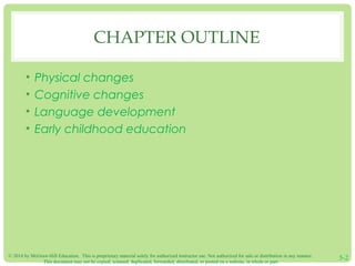 CHAPTER OUTLINE 
• Physical changes 
• Cognitive changes 
• Language development 
• Early childhood education 
© 2014 by McGraw-Hill Education. This is proprietary material solely for authorized instructor use. Not authorized for sale or distribution in any manner. 
This document may not be copied, scanned, duplicated, forwarded, distributed, or posted on a website, in whole or part. 5-2 
 