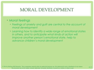© 2014 by McGraw-Hill Education. This is proprietary material solely for authorized instructor use. Not authorized for sale or distribution in any manner.
This document may not be copied, scanned, duplicated, forwarded, distributed, or posted on a website, in whole or part.
6-11
MORAL DEVELOPMENT
• Moral feelings
• Feelings of anxiety and guilt are central to the account of
moral development
• Learning how to identify a wide range of emotional states
in others, and to anticipate what kinds of action will
improve another person’s emotional state, help to
advance children’s moral development
 