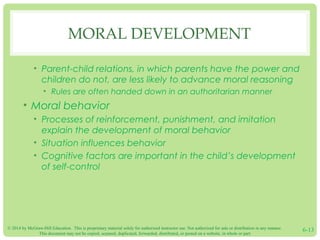 © 2014 by McGraw-Hill Education. This is proprietary material solely for authorized instructor use. Not authorized for sale or distribution in any manner.
This document may not be copied, scanned, duplicated, forwarded, distributed, or posted on a website, in whole or part.
6-13
MORAL DEVELOPMENT
• Parent-child relations, in which parents have the power and
children do not, are less likely to advance moral reasoning
• Rules are often handed down in an authoritarian manner
• Moral behavior
• Processes of reinforcement, punishment, and imitation
explain the development of moral behavior
• Situation influences behavior
• Cognitive factors are important in the child’s development
of self-control
 