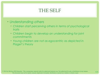© 2014 by McGraw-Hill Education. This is proprietary material solely for authorized instructor use. Not authorized for sale or distribution in any manner.
This document may not be copied, scanned, duplicated, forwarded, distributed, or posted on a website, in whole or part.
6-6
THE SELF
• Understanding others
• Children start perceiving others in terms of psychological
traits
• Children begin to develop an understanding for joint
commitments
• Young children are not as egocentric as depicted in
Piaget’s theory
 