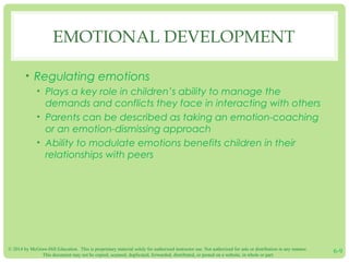 © 2014 by McGraw-Hill Education. This is proprietary material solely for authorized instructor use. Not authorized for sale or distribution in any manner.
This document may not be copied, scanned, duplicated, forwarded, distributed, or posted on a website, in whole or part.
6-9
EMOTIONAL DEVELOPMENT
• Regulating emotions
• Plays a key role in children’s ability to manage the
demands and conflicts they face in interacting with others
• Parents can be described as taking an emotion-coaching
or an emotion-dismissing approach
• Ability to modulate emotions benefits children in their
relationships with peers
 